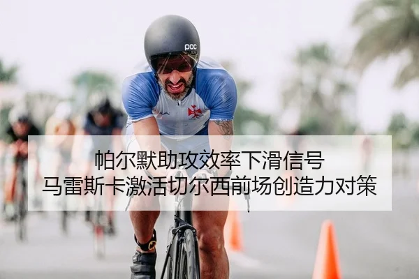帕尔默助攻效率下滑信号 马雷斯卡激活切尔西前场创造力对策